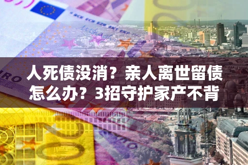 济南人死债没消？亲人离世留债怎么办？3招守护家产不背锅