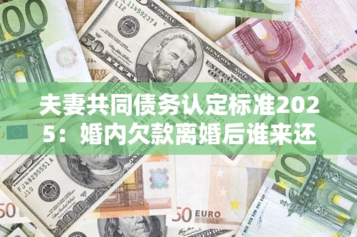 济南夫妻共同债务认定标准2025：婚内欠款离婚后谁来还？