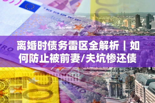 济南离婚时债务雷区全解析｜如何防止被前妻/夫坑惨还债？