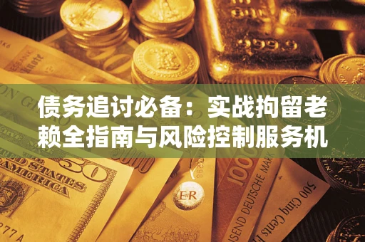 济南债务追讨必备：实战拘留老赖全指南与风险控制服务机构推荐